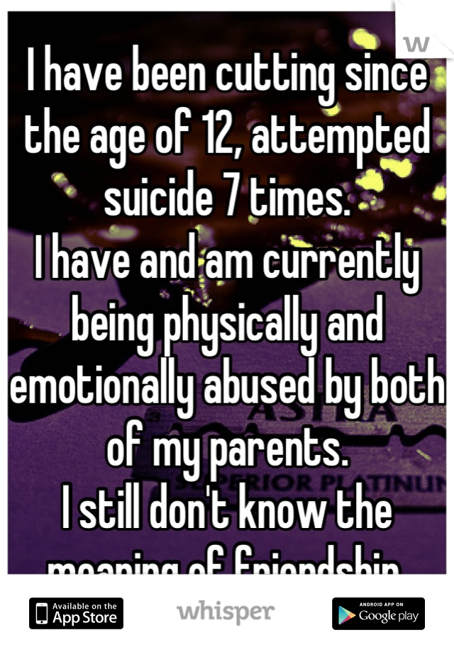 I have been cutting since the age of 12, attempted suicide 7 times.
I have and am currently being physically and emotionally abused by both of my parents.
I still don't know the meaning of friendship.