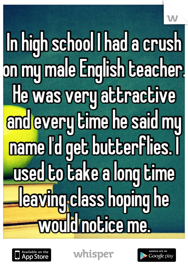 In high school I had a crush on my male English teacher. He was very attractive and every time he said my name I'd get butterflies. I used to take a long time leaving class hoping he would notice me.