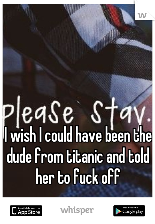 I wish I could have been the dude from titanic and told her to fuck off
