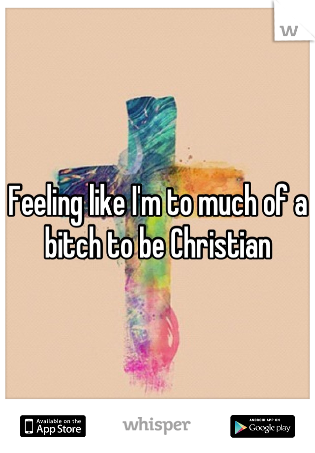 Feeling like I'm to much of a bitch to be Christian
