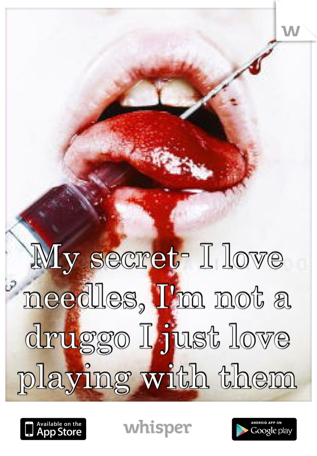 My secret- I love needles, I'm not a druggo I just love playing with them