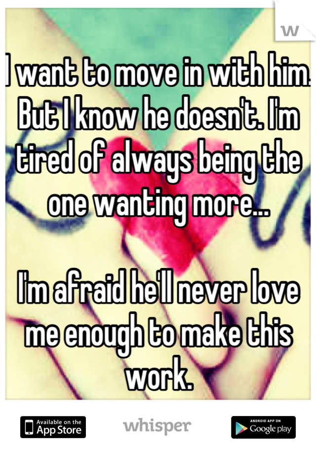 I want to move in with him. But I know he doesn't. I'm tired of always being the one wanting more...

I'm afraid he'll never love me enough to make this work.