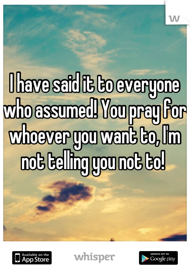 I have said it to everyone who assumed! You pray for whoever you want to, I'm not telling you not to! 