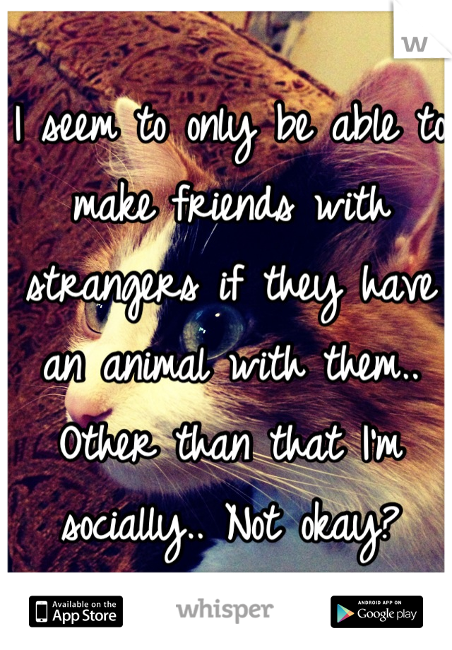 I seem to only be able to make friends with strangers if they have an animal with them.. Other than that I'm socially.. Not okay?