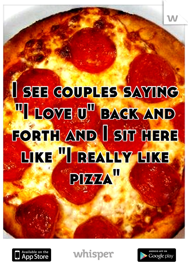 I see couples saying "I love u" back and forth and I sit here like "I really like pizza"