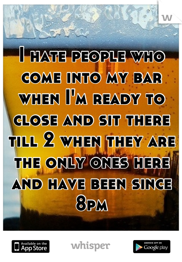 I hate people who come into my bar when I'm ready to close and sit there till 2 when they are the only ones here and have been since 8pm