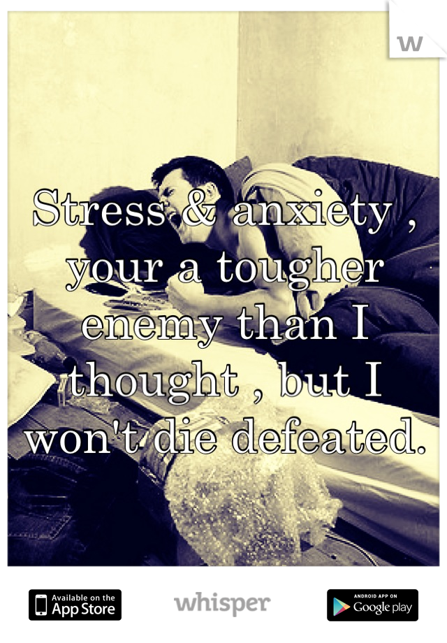 Stress & anxiety , your a tougher enemy than I thought , but I won't die defeated.