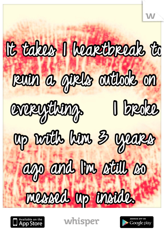 It takes 1 heartbreak to ruin a girls outlook on everything.    I broke up with him 3 years ago and I'm still so messed up inside. 