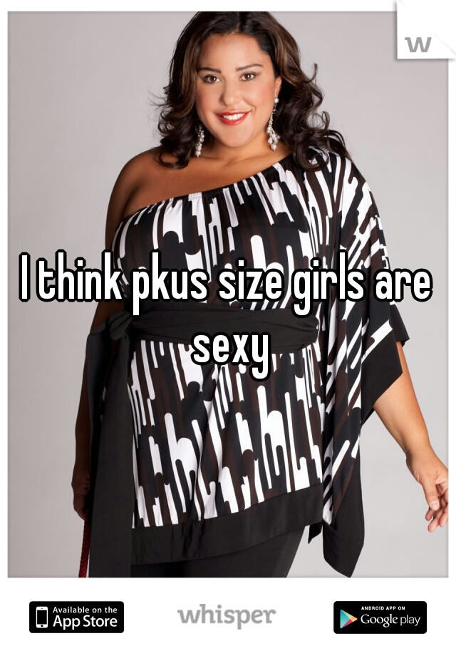 I think pkus size girls are sexy