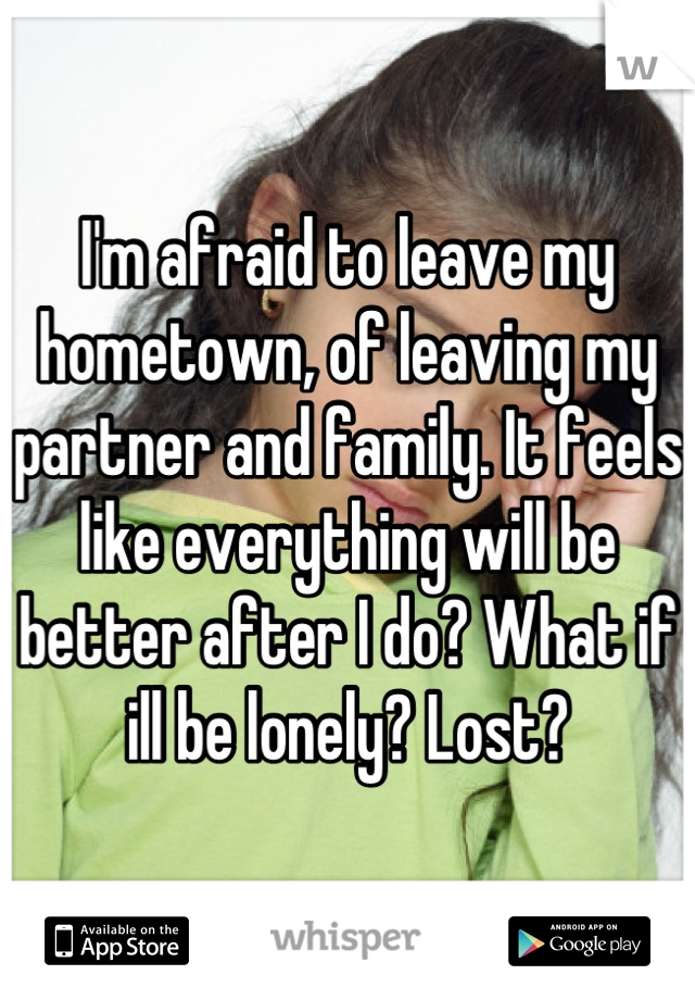 I'm afraid to leave my hometown, of leaving my partner and family. It feels like everything will be better after I do? What if ill be lonely? Lost?