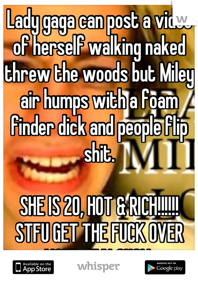 Lady gaga can post a video of herself walking naked threw the woods but Miley air humps with a foam finder dick and people flip shit. 

SHE IS 20, HOT & RICH!!!!!! STFU GET THE FUCK OVER YOUR JEALOUSY 