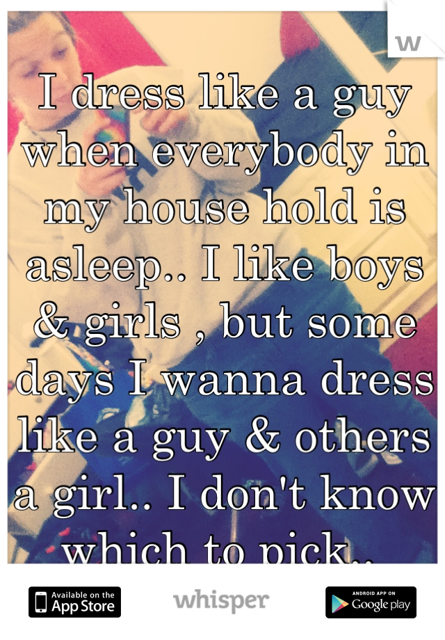 I dress like a guy when everybody in my house hold is asleep.. I like boys & girls , but some days I wanna dress like a guy & others a girl.. I don't know which to pick.. 