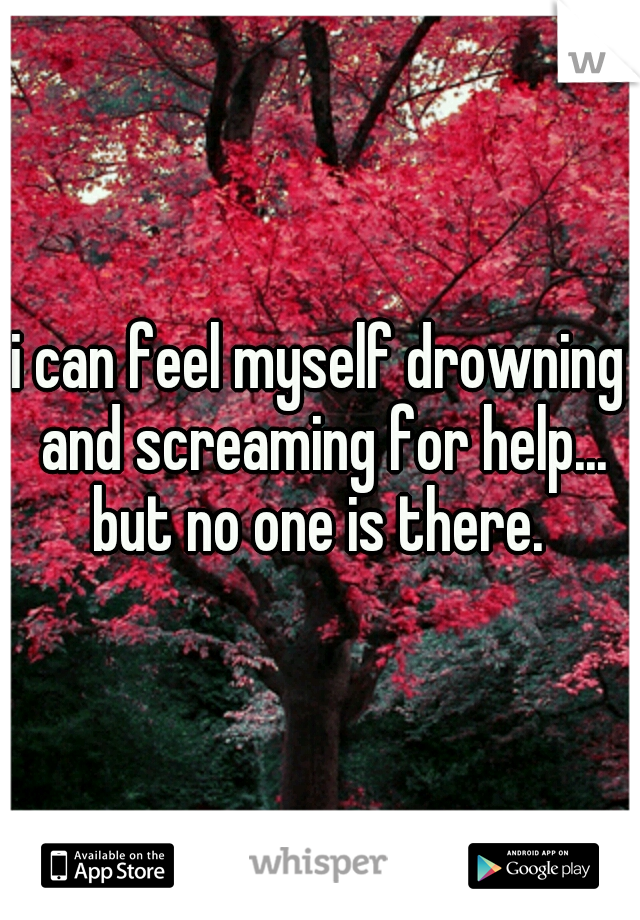 i can feel myself drowning and screaming for help... but no one is there. 