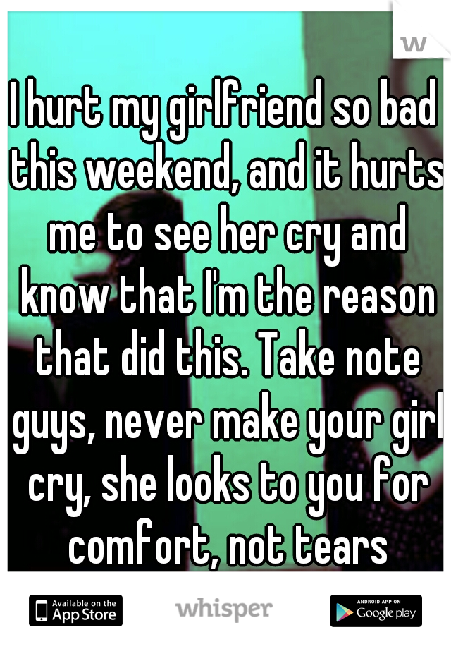 I hurt my girlfriend so bad this weekend, and it hurts me to see her cry and know that I'm the reason that did this. Take note guys, never make your girl cry, she looks to you for comfort, not tears
