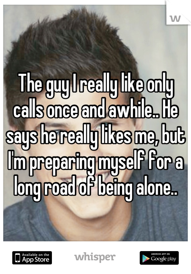 The guy I really like only calls once and awhile.. He says he really likes me, but I'm preparing myself for a long road of being alone..