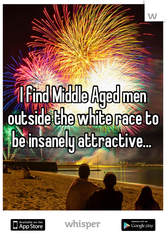 I find Middle Aged men outside the white race to be insanely attractive... 