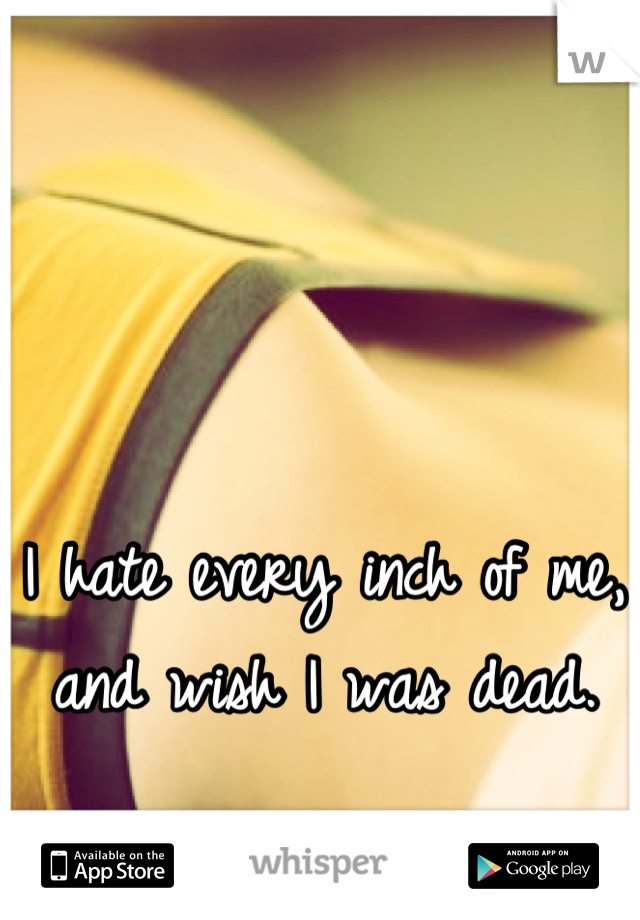 I hate every inch of me, and wish I was dead.