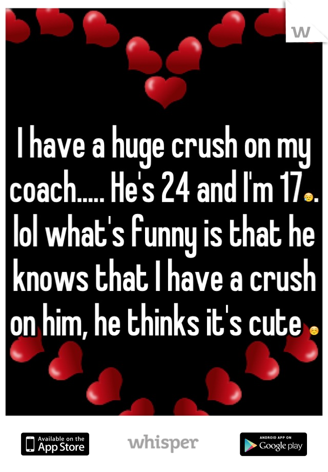 I have a huge crush on my coach..... He's 24 and I'm 17😥. lol what's funny is that he knows that I have a crush on him, he thinks it's cute ☺