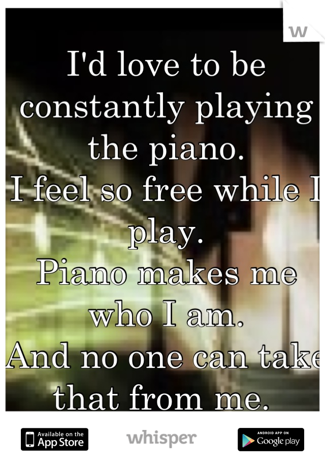 I'd love to be constantly playing the piano. 
I feel so free while I play. 
Piano makes me who I am. 
And no one can take that from me. 