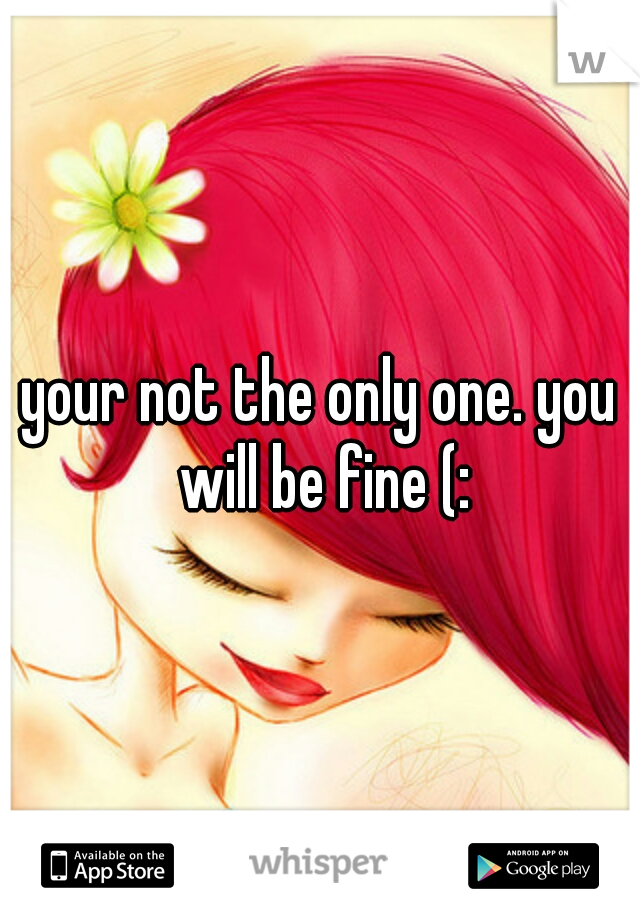 your not the only one. you will be fine (: