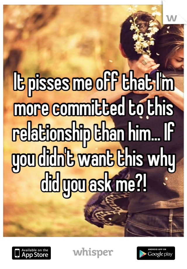 It pisses me off that I'm more committed to this relationship than him... If you didn't want this why did you ask me?!