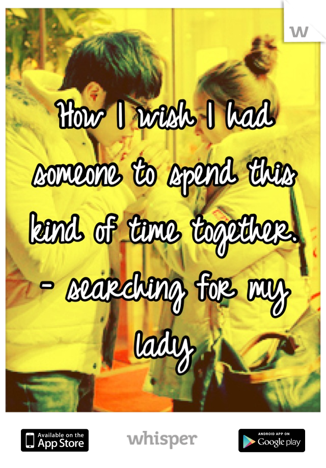 How I wish I had someone to spend this kind of time together.
- searching for my lady