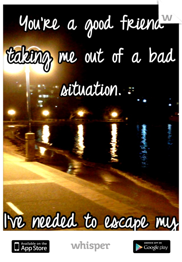 You're a good friend taking me out of a bad situation. 



I've needed to escape my thoughts.