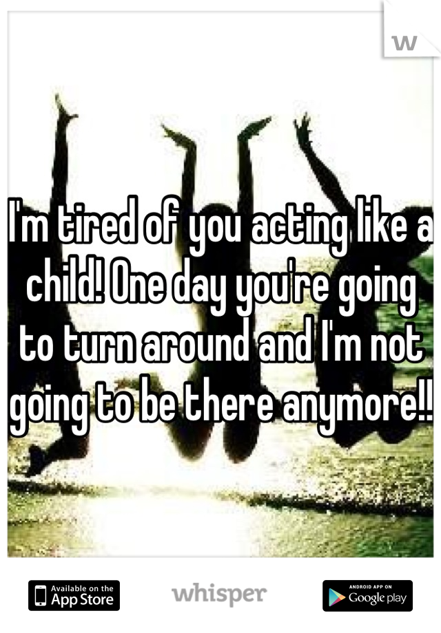 I'm tired of you acting like a child! One day you're going to turn around and I'm not going to be there anymore!! 