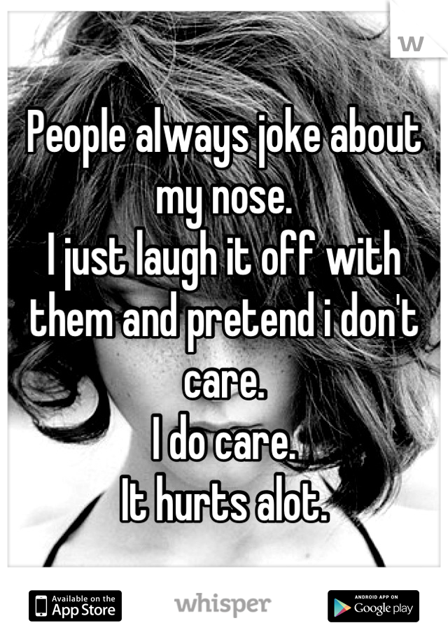 People always joke about my nose.
I just laugh it off with them and pretend i don't care.
I do care.
It hurts alot.