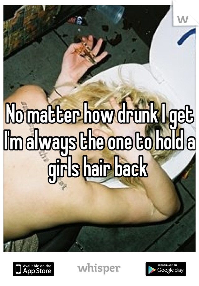 No matter how drunk I get I'm always the one to hold a girls hair back 