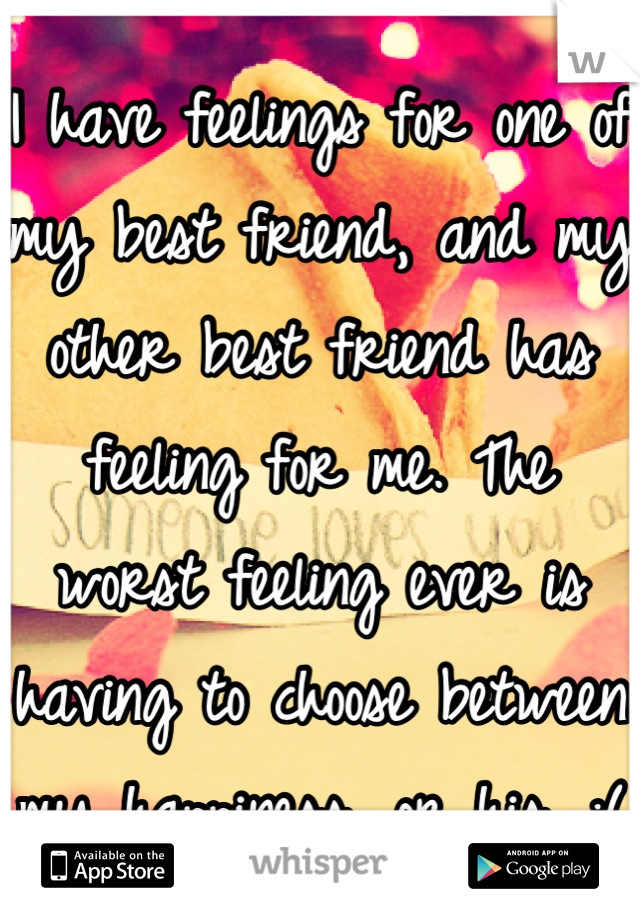 I have feelings for one of my best friend, and my other best friend has feeling for me. The worst feeling ever is having to choose between my happiness, or his. :(