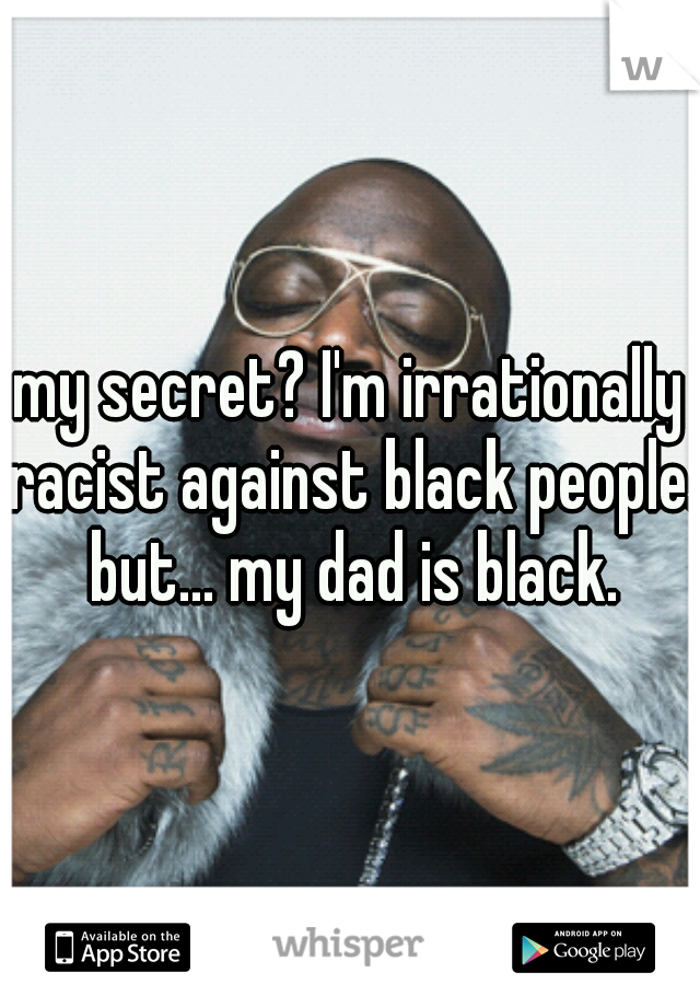 my secret? I'm irrationally racist against black people. but... my dad is black.