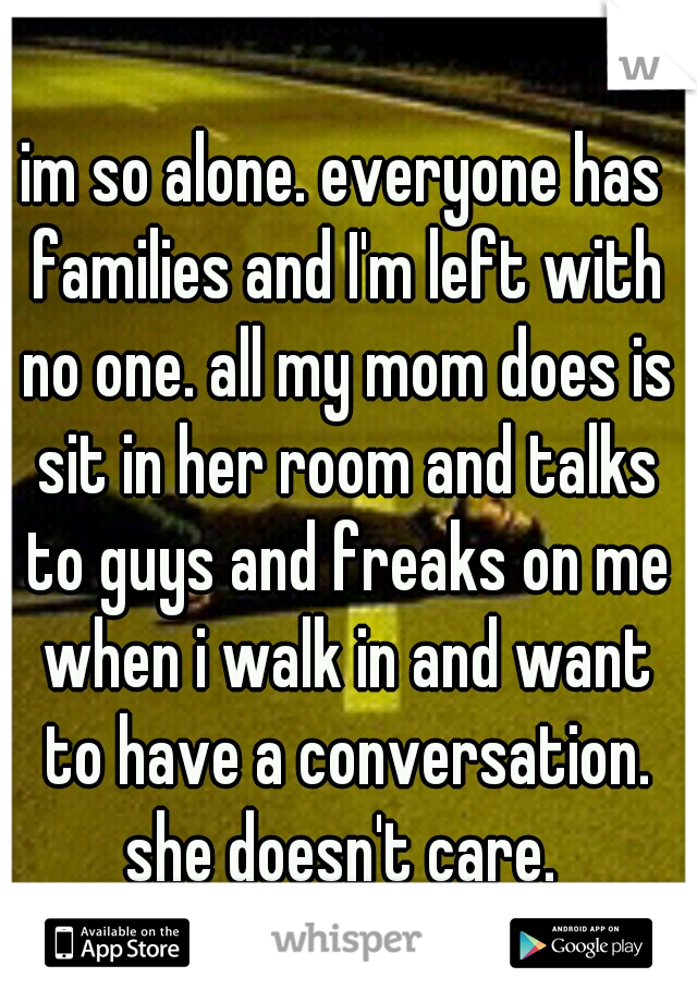 im so alone. everyone has families and I'm left with no one. all my mom does is sit in her room and talks to guys and freaks on me when i walk in and want to have a conversation. she doesn't care. 