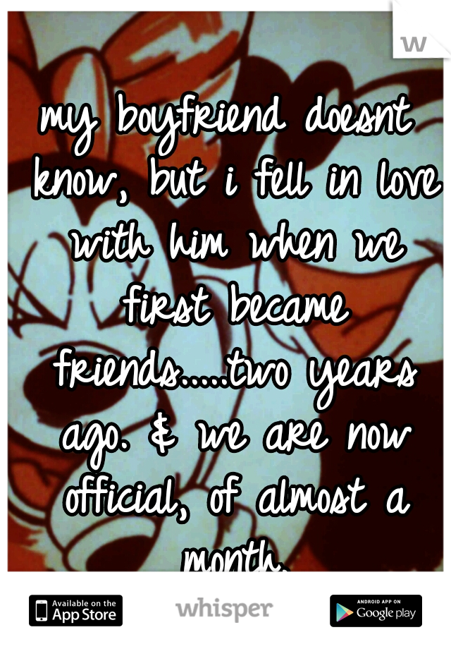 my boyfriend doesnt know, but i fell in love with him when we first became friends.....two years ago. & we are now official, of almost a month.