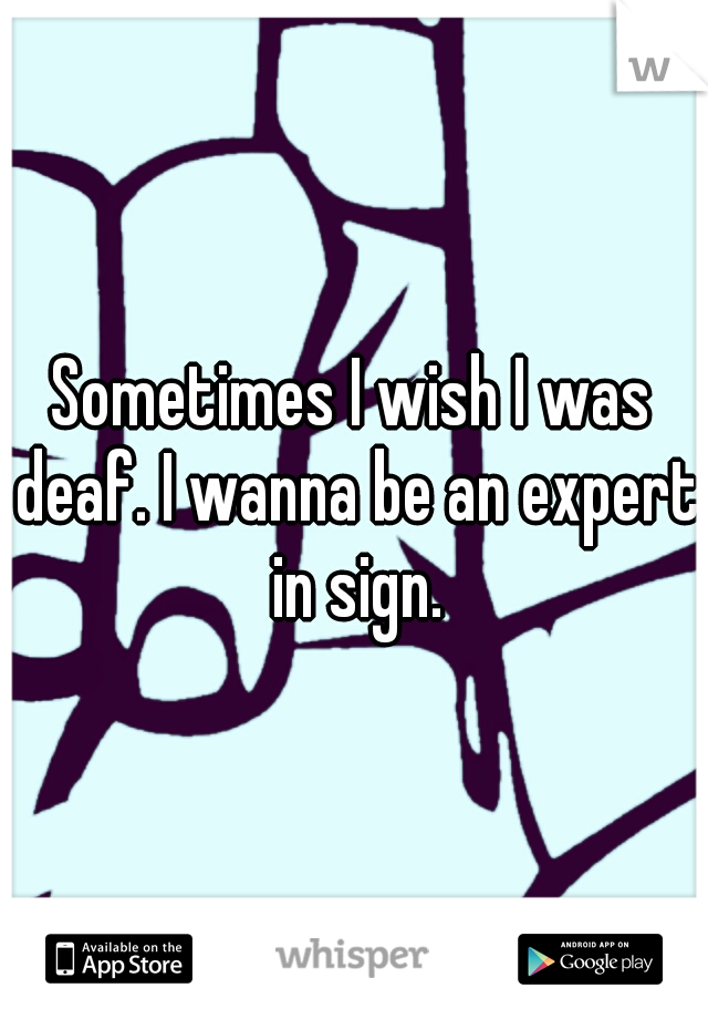 Sometimes I wish I was deaf. I wanna be an expert in sign.