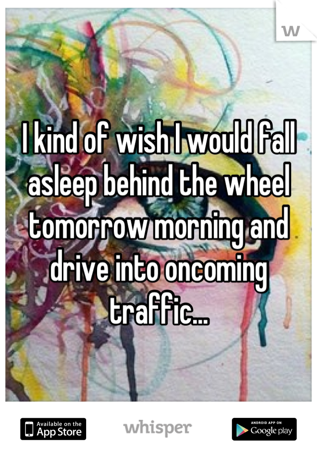 I kind of wish I would fall asleep behind the wheel tomorrow morning and drive into oncoming traffic...