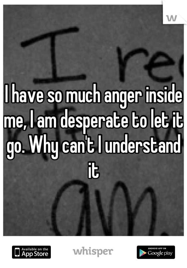 I have so much anger inside me, I am desperate to let it go. Why can't I understand it