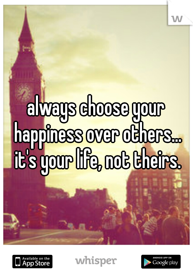 always choose your happiness over others... it's your life, not theirs.