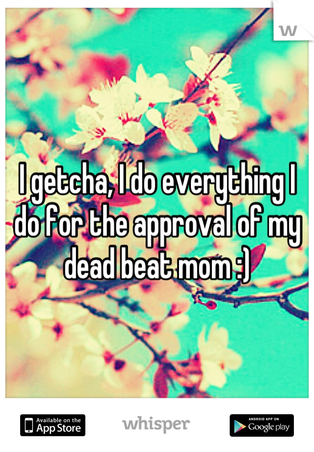 I getcha, I do everything I do for the approval of my dead beat mom :)