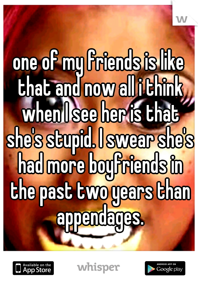 one of my friends is like that and now all i think when I see her is that she's stupid. I swear she's had more boyfriends in the past two years than appendages.