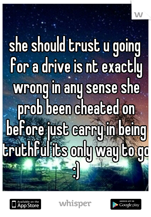 she should trust u going for a drive is nt exactly wrong in any sense she prob been cheated on before just carry in being truthful its only way to go :)