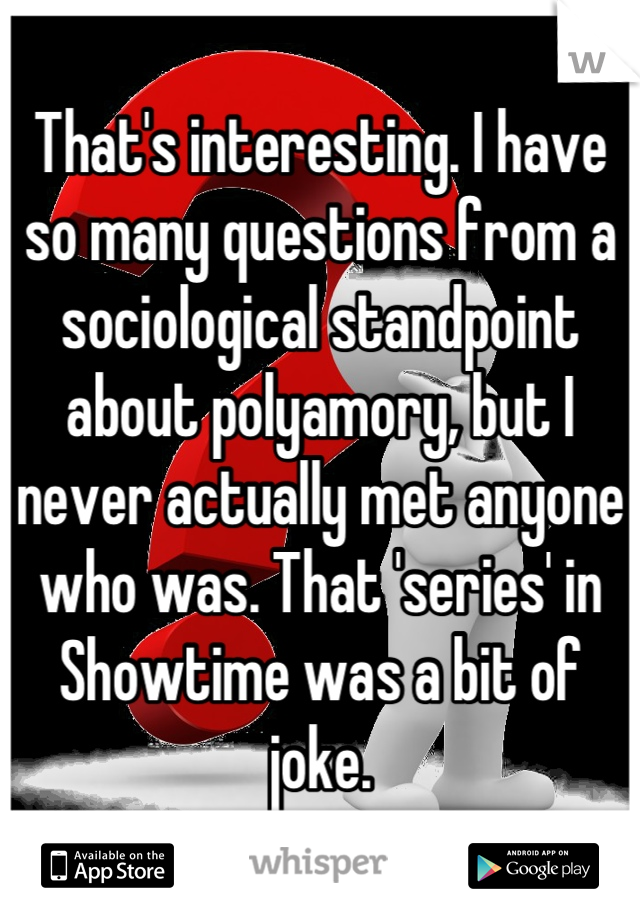 That's interesting. I have so many questions from a sociological standpoint about polyamory, but I never actually met anyone who was. That 'series' in Showtime was a bit of joke.