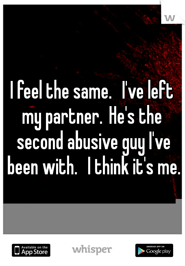 I feel the same. 
I've left my partner.
He's the  second abusive guy I've been with. 
I think it's me.