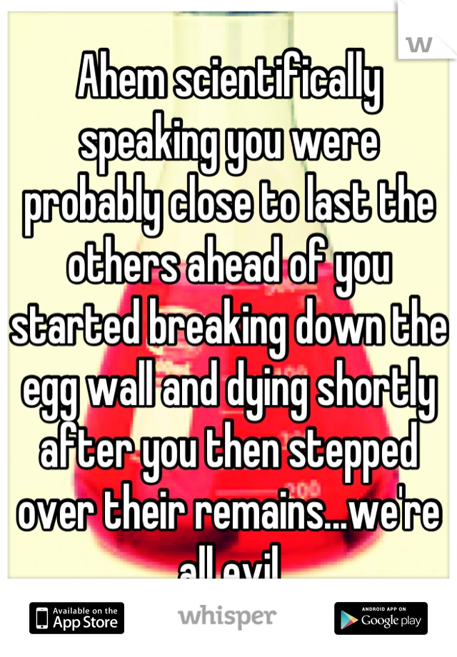 Ahem scientifically speaking you were probably close to last the others ahead of you started breaking down the egg wall and dying shortly after you then stepped over their remains...we're all evil