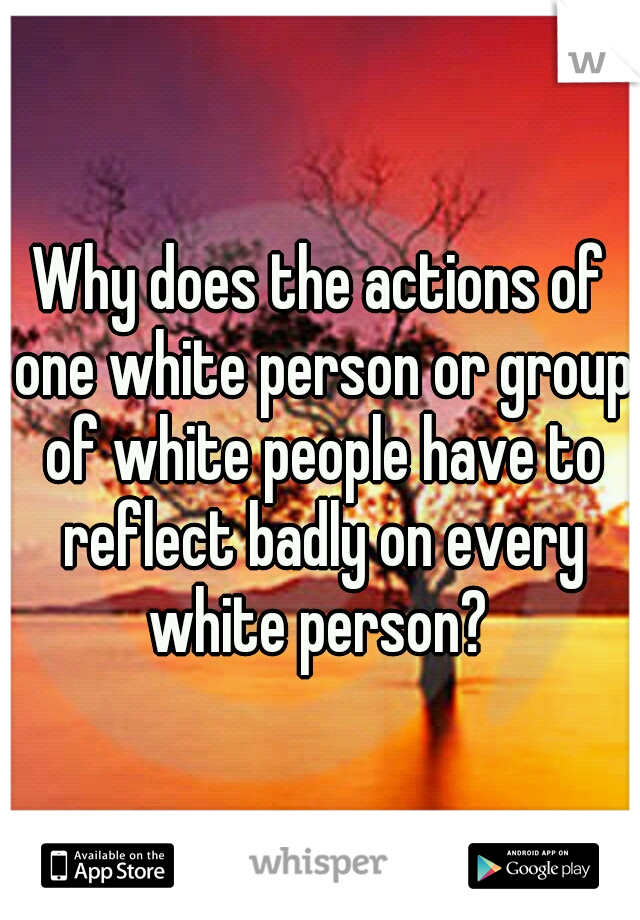 Why does the actions of one white person or group of white people have to reflect badly on every white person? 