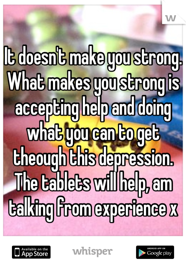 It doesn't make you strong.
What makes you strong is accepting help and doing what you can to get theough this depression. The tablets will help, am talking from experience x