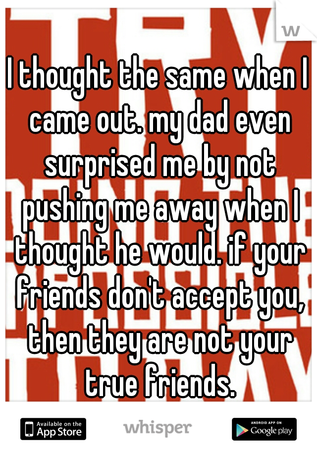 I thought the same when I came out. my dad even surprised me by not pushing me away when I thought he would. if your friends don't accept you, then they are not your true friends.