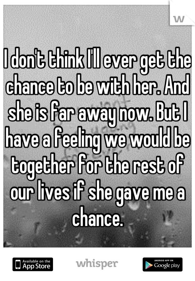 I don't think I'll ever get the chance to be with her. And she is far away now. But I have a feeling we would be together for the rest of our lives if she gave me a chance.