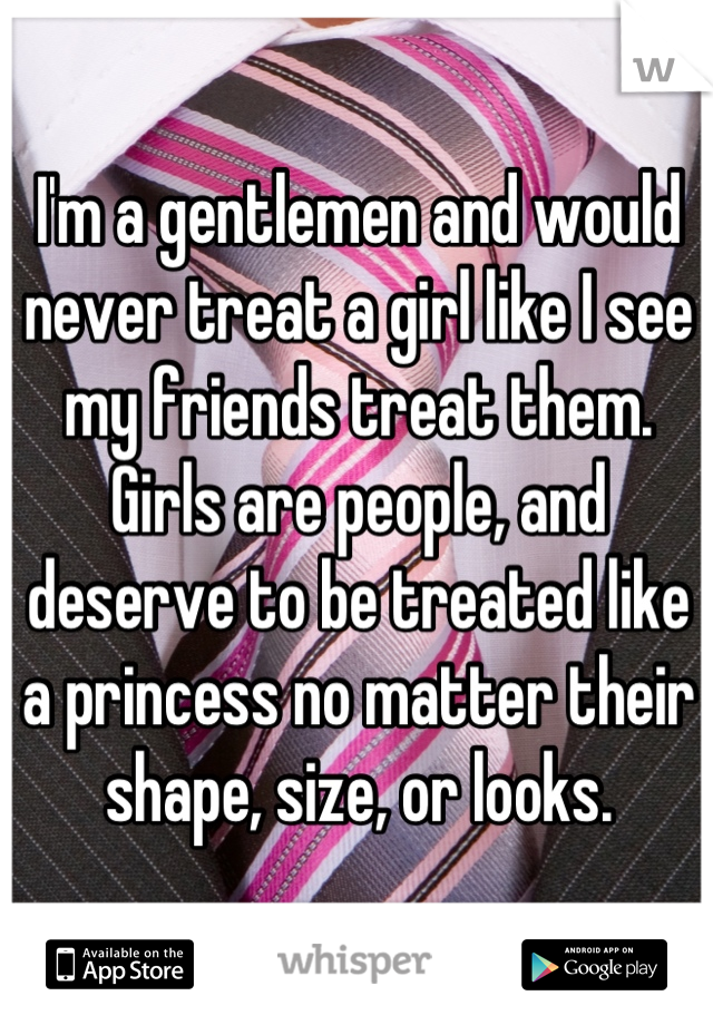 I'm a gentlemen and would never treat a girl like I see my friends treat them. Girls are people, and deserve to be treated like a princess no matter their shape, size, or looks.