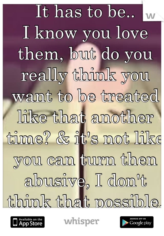 It has to be..
I know you love them, but do you really think you want to be treated like that another time? & it's not like you can turn then abusive, I don't think that possible. I'm sorry dear.